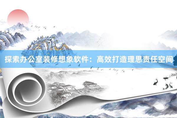 探索办公室装修想象软件：高效打造理思责任空间